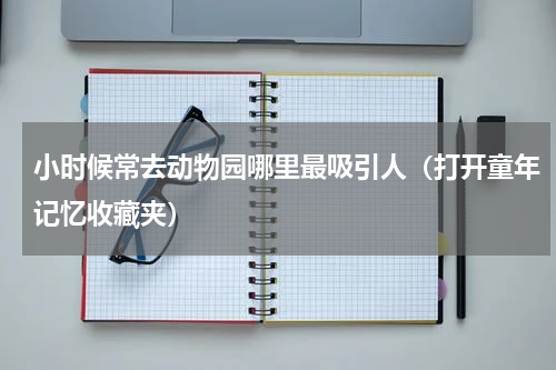 小时候常去动物园哪里最吸引人（打开童年记忆收藏夹）