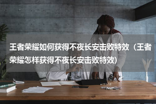 王者荣耀如何获得不夜长安击败特效（王者荣耀怎样获得不夜长安击败特效）