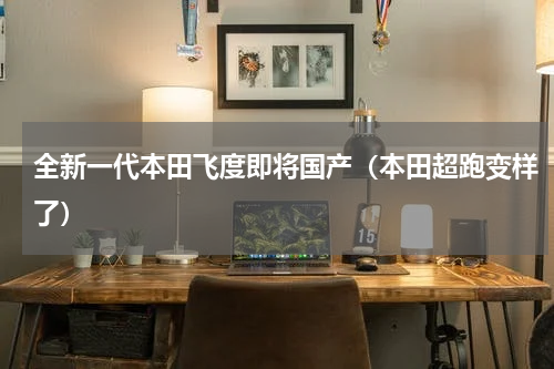 全新一代本田飞度即将国产（本田超跑变样了）
