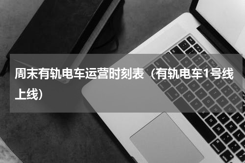 周末有轨电车运营时刻表（有轨电车1号线上线）