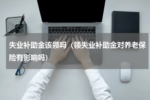 失业补助金该领吗（领失业补助金对养老保险有影响吗）