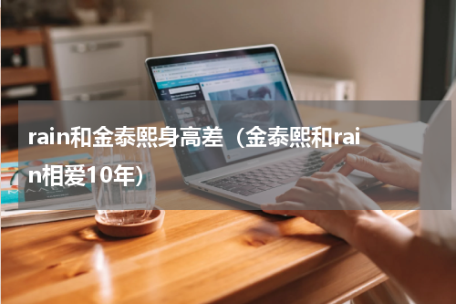 rain和金泰熙身高差（金泰熙和rain相爱10年）
