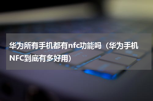 华为所有手机都有nfc功能吗（华为手机NFC到底有多好用）