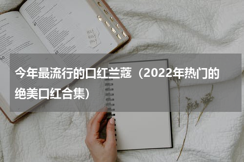 今年最流行的口红兰蔻（2022年热门的绝美口红合集）