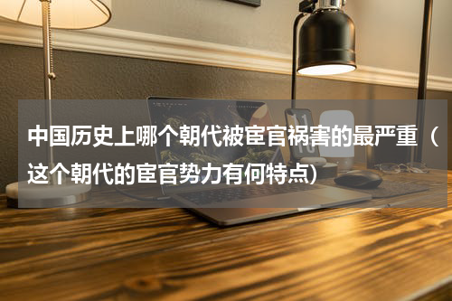 中国历史上哪个朝代被宦官祸害的最严重（这个朝代的宦官势力有何特点）