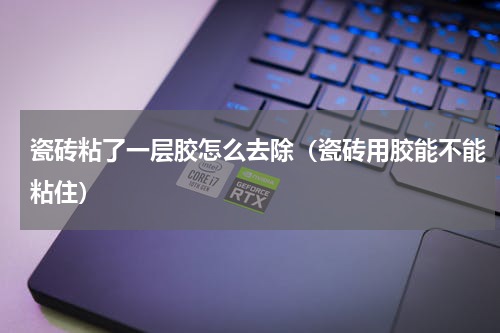 瓷砖粘了一层胶怎么去除（瓷砖用胶能不能粘住）