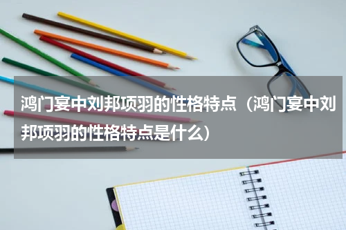 鸿门宴中刘邦项羽的性格特点（鸿门宴中刘邦项羽的性格特点是什么）