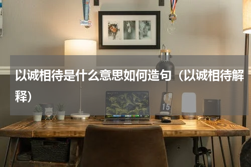 以诚相待是什么意思如何造句（以诚相待解释）