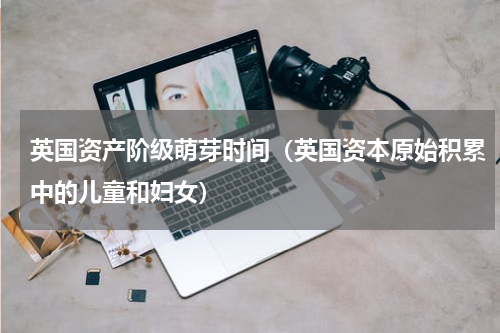 英国资产阶级萌芽时间（英国资本原始积累中的儿童和妇女）