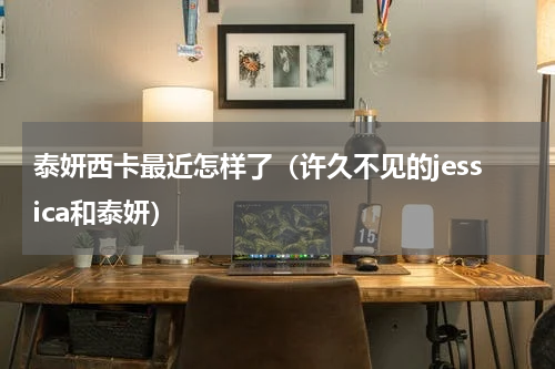 泰妍西卡最近怎样了（许久不见的jessica和泰妍）
