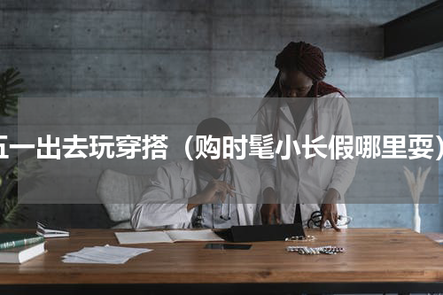 五一出去玩穿搭（购时髦小长假哪里耍）