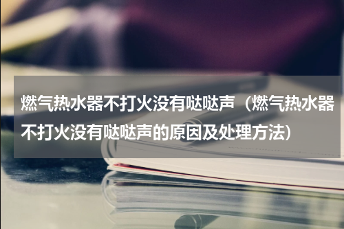 燃气热水器不打火没有哒哒声（燃气热水器不打火没有哒哒声的原因及处理方法）