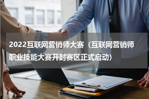 2022互联网营销师大赛（互联网营销师职业技能大赛开封赛区正式启动）