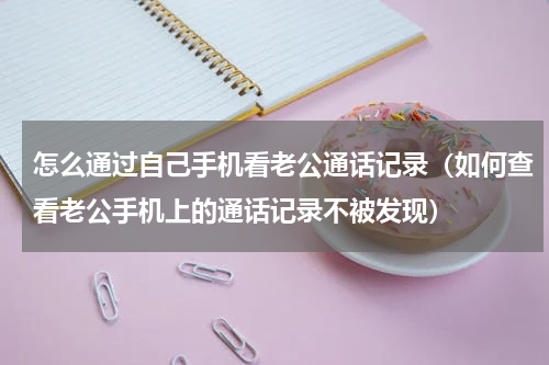 怎么通过自己手机看老公通话记录（如何查看老公手机上的通话记录不被发现）