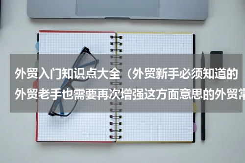 外贸入门知识点大全（外贸新手必须知道的外贸老手也需要再次增强这方面意思的外贸常识）