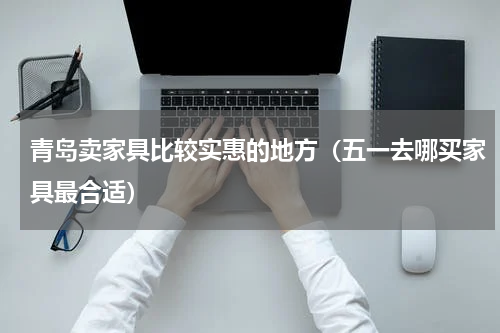 青岛卖家具比较实惠的地方（五一去哪买家具最合适）