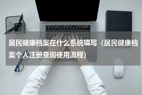 居民健康档案在什么系统填写（居民健康档案个人注册查询使用流程）