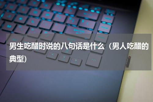 男生吃醋时说的八句话是什么（男人吃醋的典型）