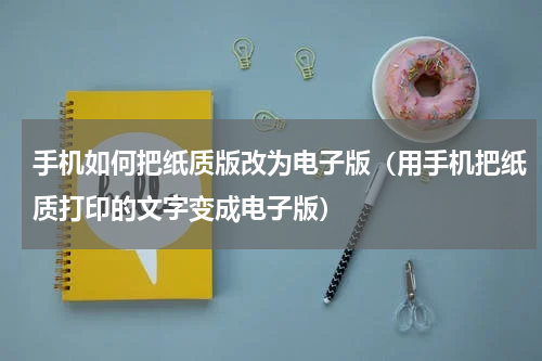 手机如何把纸质版改为电子版（用手机把纸质打印的文字变成电子版）