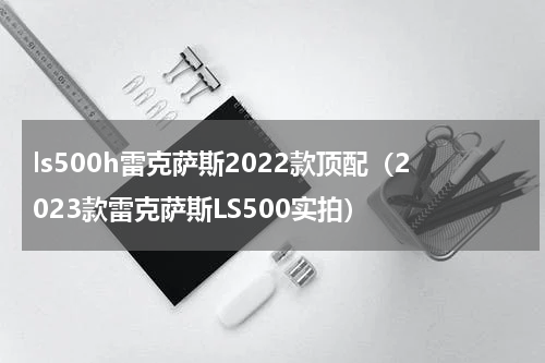 ls500h雷克萨斯2022款顶配（2023款雷克萨斯LS500实拍）