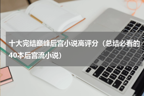 十大完结巅峰后宫小说高评分（总结必看的40本后宫流小说）