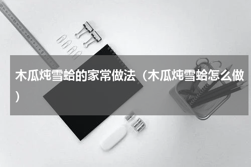 木瓜炖雪蛤的家常做法（木瓜炖雪蛤怎么做）