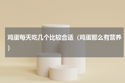 鸡蛋每天吃几个比较合适（鸡蛋那么有营养）