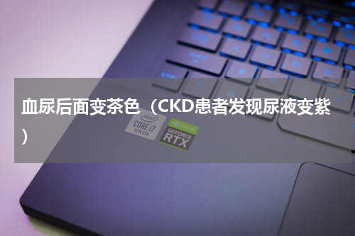 血尿后面变茶色（CKD患者发现尿液变紫）