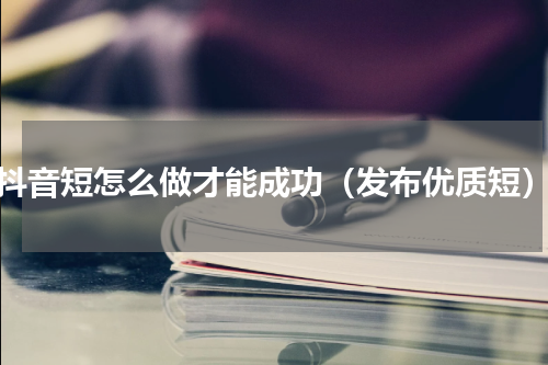 抖音短怎么做才能成功（发布优质短）