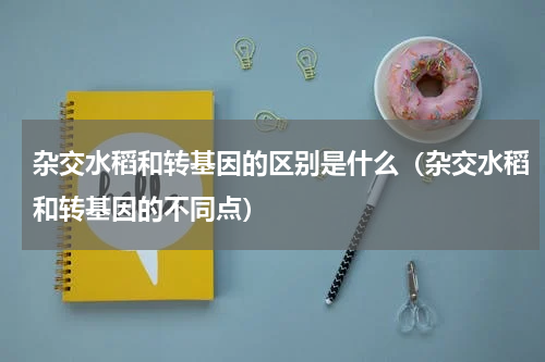 杂交水稻和转基因的区别是什么（杂交水稻和转基因的不同点）