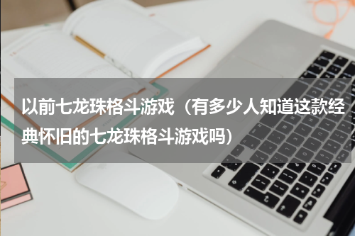 以前七龙珠格斗游戏（有多少人知道这款经典怀旧的七龙珠格斗游戏吗）