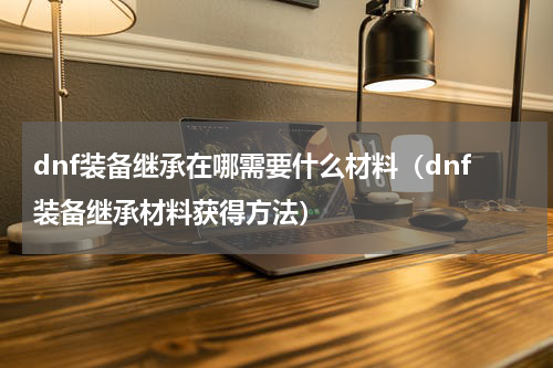 dnf装备继承在哪需要什么材料（dnf装备继承材料获得方法）