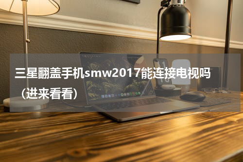 三星翻盖手机smw2017能连接电视吗（进来看看）