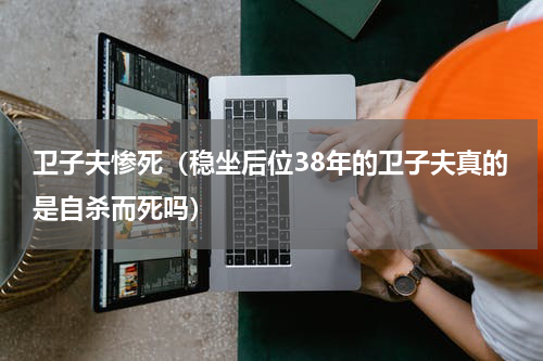 卫子夫惨死（稳坐后位38年的卫子夫真的是自杀而死吗）