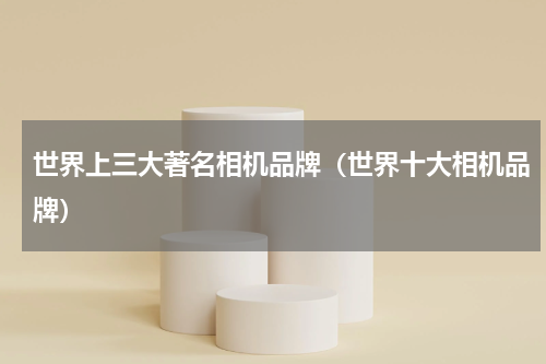 世界上三大著名相机品牌（世界十大相机品牌）