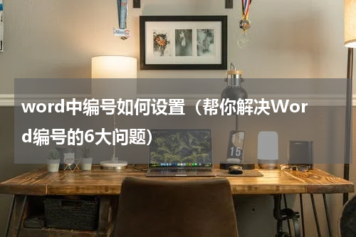 word中编号如何设置（帮你解决Word编号的6大问题）