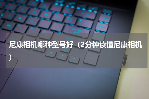 尼康相机哪种型号好（2分钟读懂尼康相机）