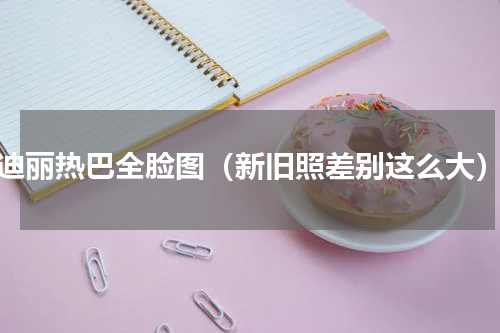 迪丽热巴全脸图（新旧照差别这么大）