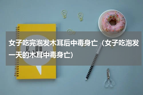 女子吃完泡发木耳后中毒身亡（女子吃泡发一天的木耳中毒身亡）
