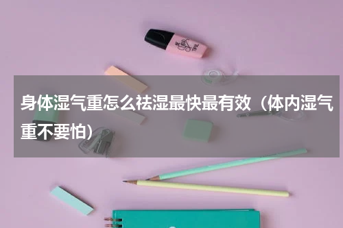 身体湿气重怎么祛湿最快最有效（体内湿气重不要怕）