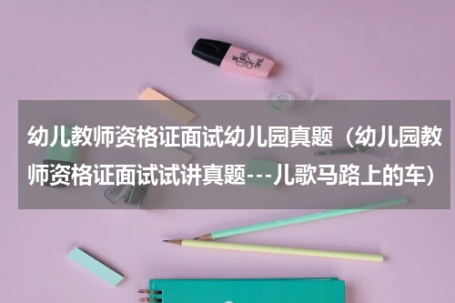 幼儿教师资格证面试幼儿园真题（幼儿园教师资格证面试试讲真题---儿歌马路上的车）