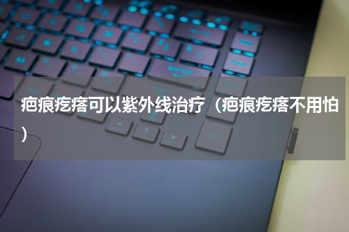 疤痕疙瘩可以紫外线治疗（疤痕疙瘩不用怕）