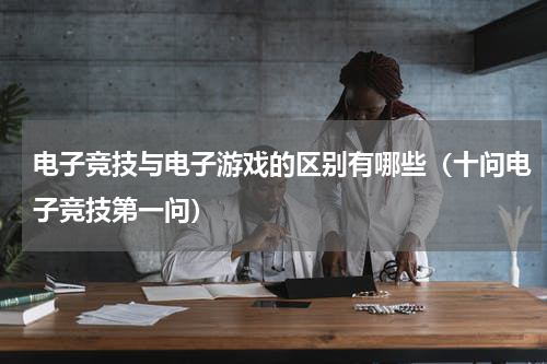 电子竞技与电子游戏的区别有哪些（十问电子竞技第一问）