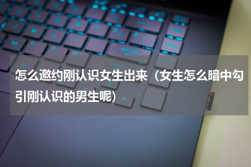怎么邀约刚认识女生出来（女生怎么暗中勾引刚认识的男生呢）