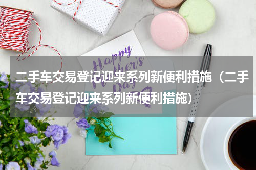 二手车交易登记迎来系列新便利措施（二手车交易登记迎来系列新便利措施）