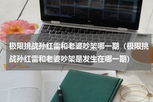 极限挑战孙红雷和老婆吵架哪一期（极限挑战孙红雷和老婆吵架是发生在哪一期）