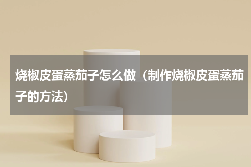 烧椒皮蛋蒸茄子怎么做（制作烧椒皮蛋蒸茄子的方法）