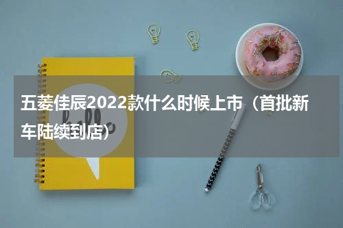 五菱佳辰2022款什么时候上市（首批新车陆续到店）