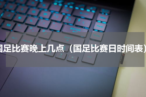 国足比赛晚上几点（国足比赛日时间表）