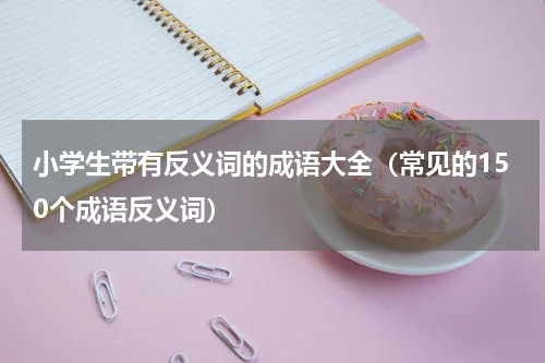 小学生带有反义词的成语大全（常见的150个成语反义词）